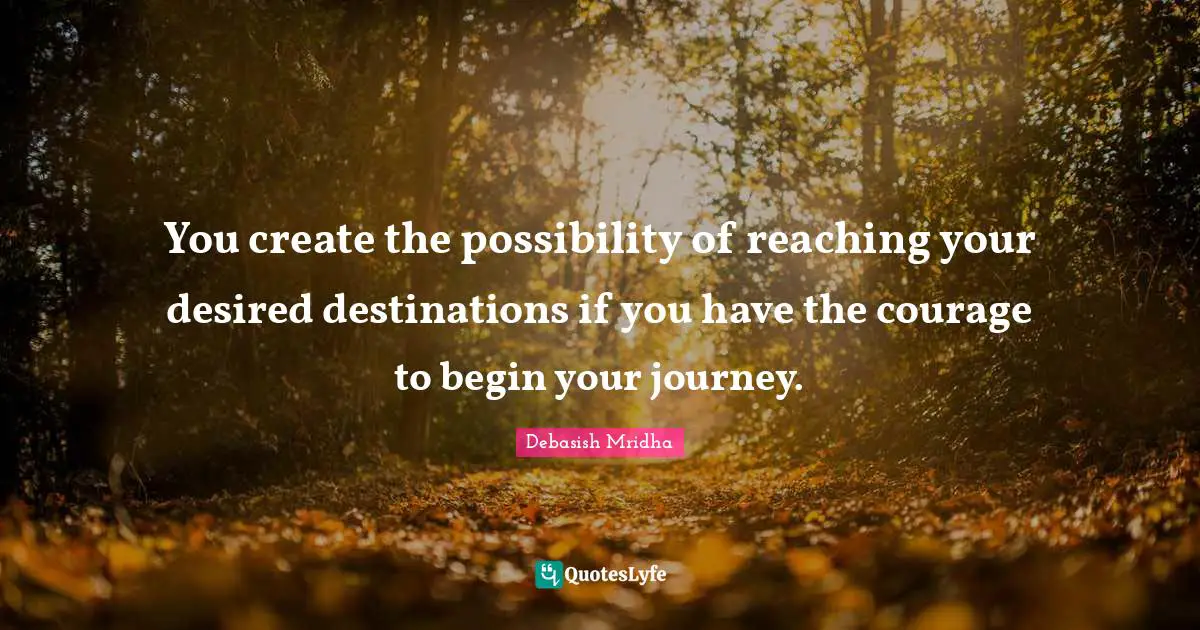 You create the possibility of reaching your desired destinations if you have the courage to begin your journey.