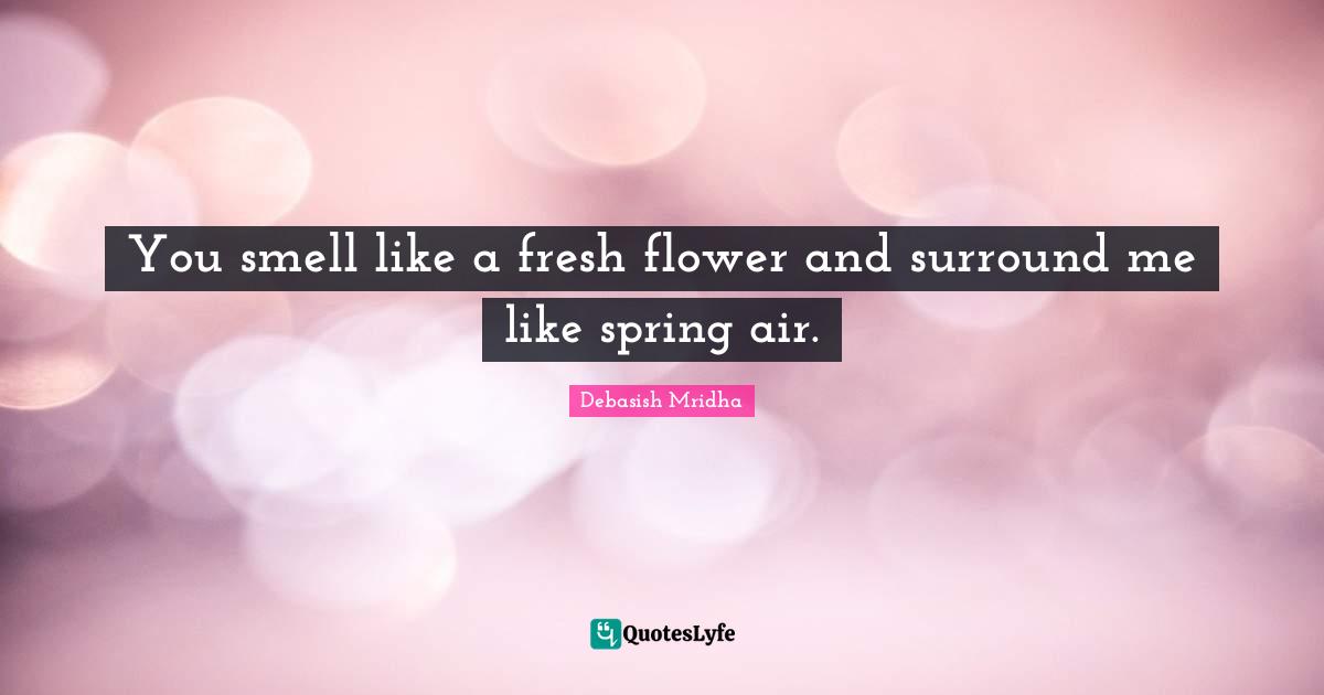 You smell like a fresh flower and surround me like spring air.