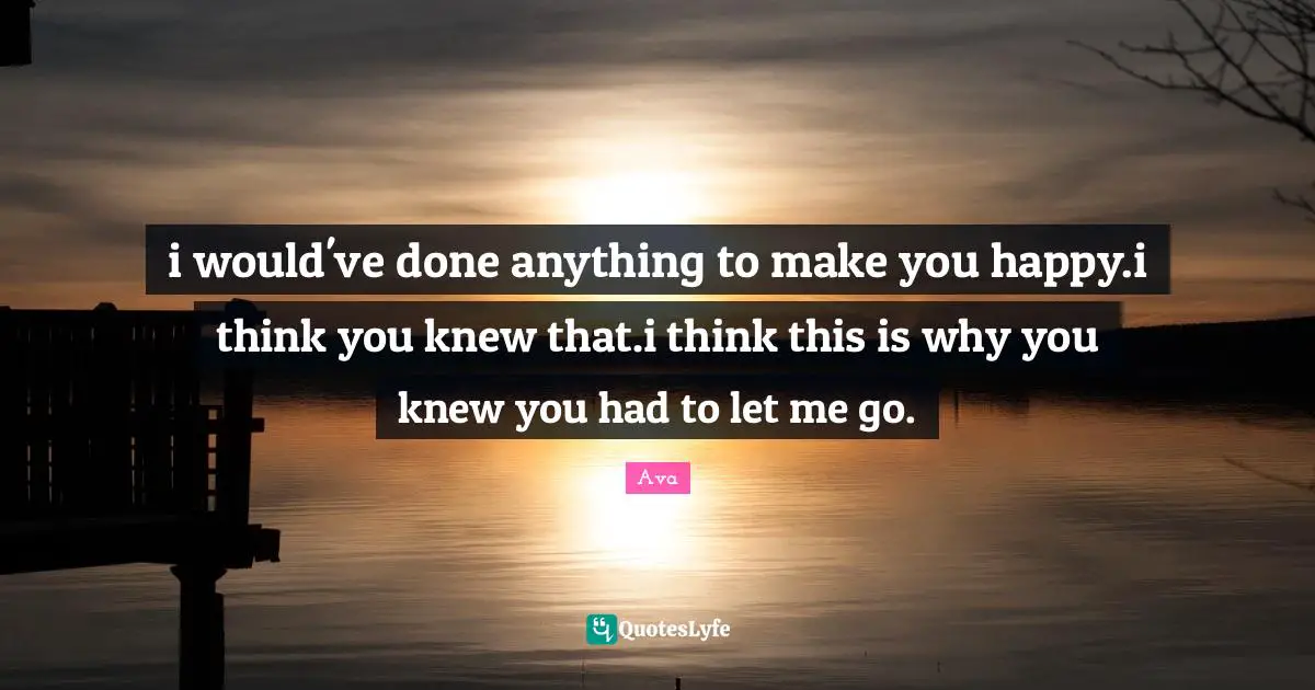 i would've done anything to make you happy.i think you knew that.i think this is why you knew you had to let me go.