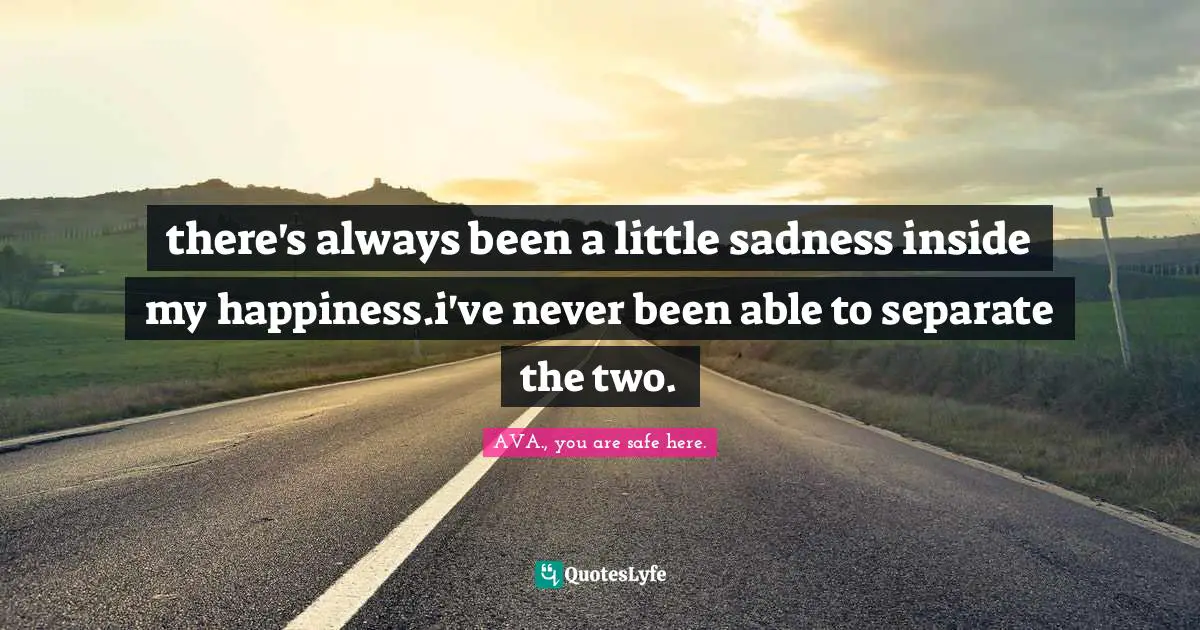 there's always been a little sadness inside my happiness.i've never been able to separate the two.