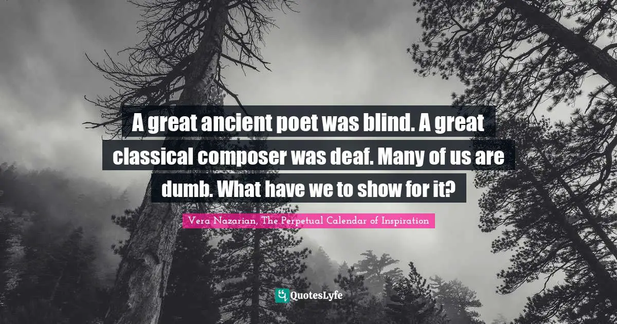 Vera Nazarian, The Perpetual Calendar of Inspiration Quotes: A great ancient poet was blind. A great classical composer was deaf. Many of us are dumb. What have we to show for it?
