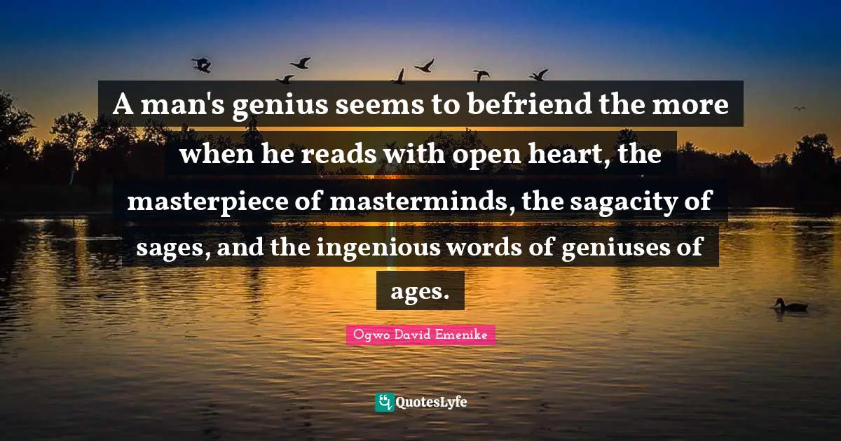 Sagacity Quotes: "A man's genius seems to befriend the more when he reads with open heart, the masterpiece of masterminds, the sagacity of sages, and the ingenious words of geniuses of ages."