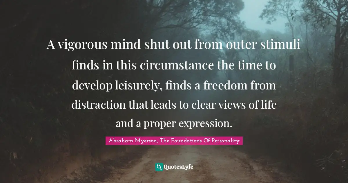 A vigorous mind shut out from outer stimuli finds in this circumstance the time to develop leisurely, finds a freedom from distraction that leads to clear views of life and a proper expression.