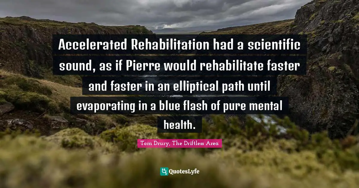 Accelerated Rehabilitation had a scientific sound, as if Pierre would rehabilitate faster and faster in an elliptical path until evaporating in a blue flash of pure mental health.