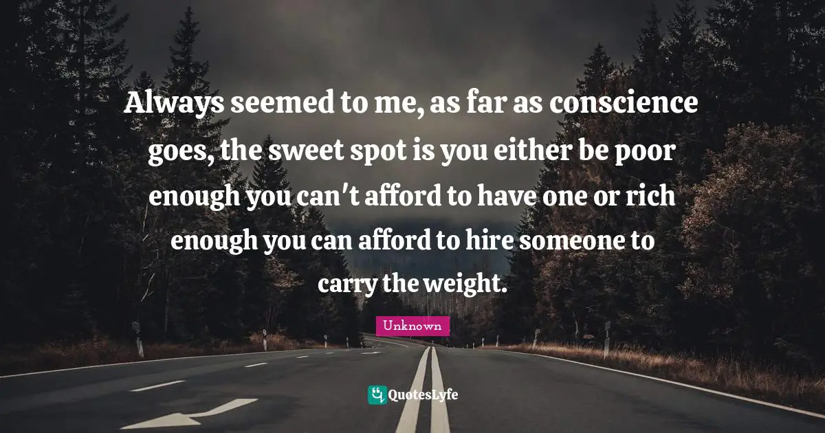 Unknown Quotes: Always seemed to me, as far as conscience goes, the sweet spot is you either be poor enough you can't afford to have one or rich enough you can afford to hire someone to carry the weight.