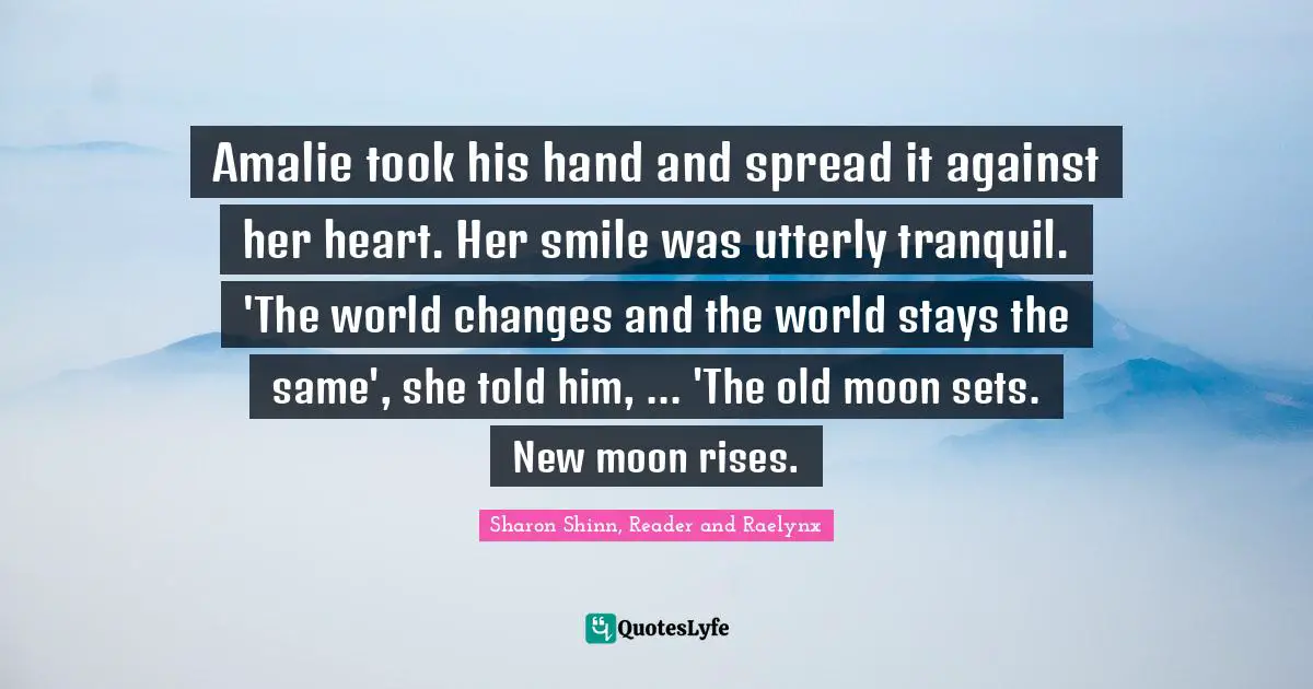 Amalie took his hand and spread it against her heart. Her smile was utterly tranquil. 'The world changes and the world stays the same', she told him, ... 'The old moon sets. New moon rises.