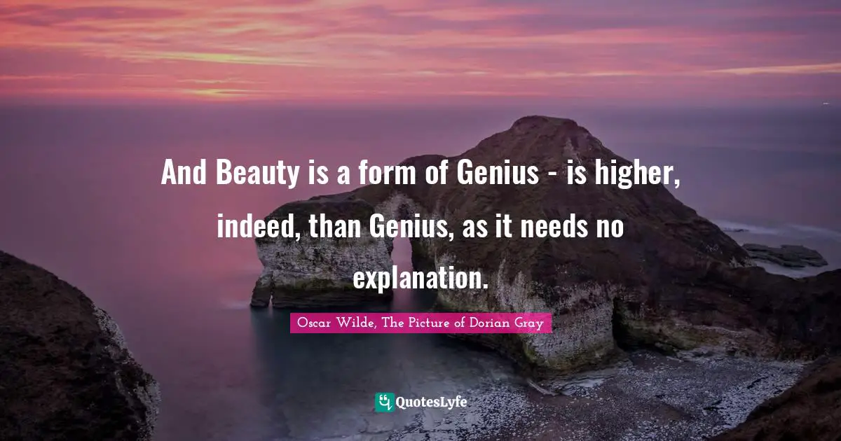 And Beauty is a form of Genius - is higher, indeed, than Genius, as it needs no explanation.