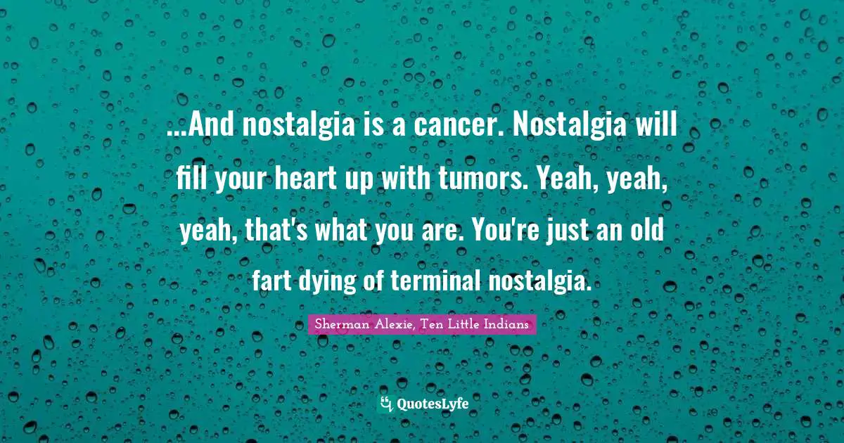 ...And nostalgia is a cancer. Nostalgia will fill your heart up with tumors. Yeah, yeah, yeah, that's what you are. You're just an old fart dying of terminal nostalgia.