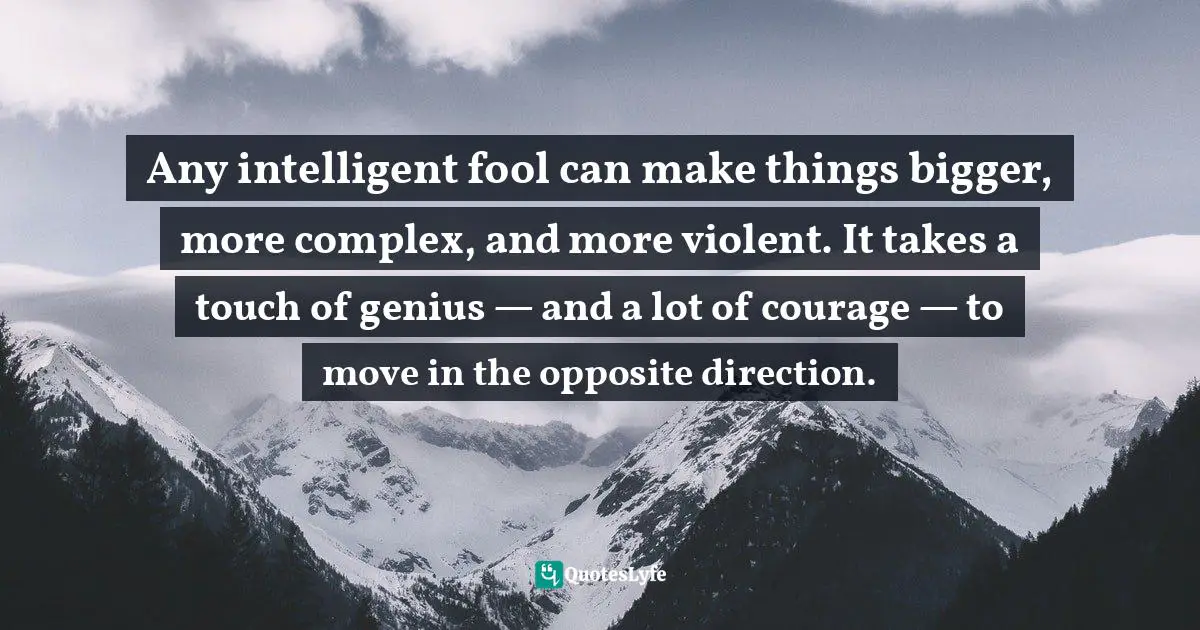 Any intelligent fool can make things bigger, more complex, and more violent. It takes a touch of genius — and a lot of courage — to move in the opposite direction.