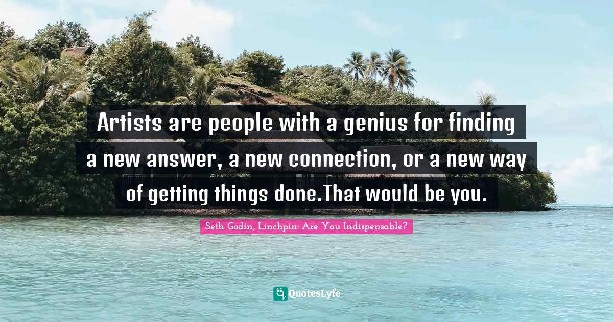 Artists are people with a genius for finding a new answer, a new connection, or a new way of getting things done.That would be you.