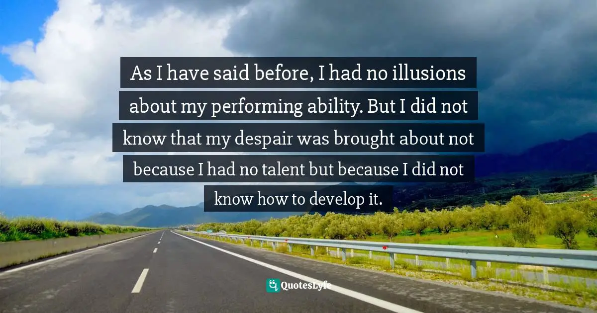 As I have said before, I had no illusions about my performing ability. But I did not know that my despair was brought about not because I had no talent but because I did not know how to develop it.