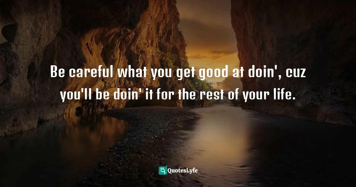 Be careful what you get good at doin', cuz you'll be doin' it for the rest of your life.