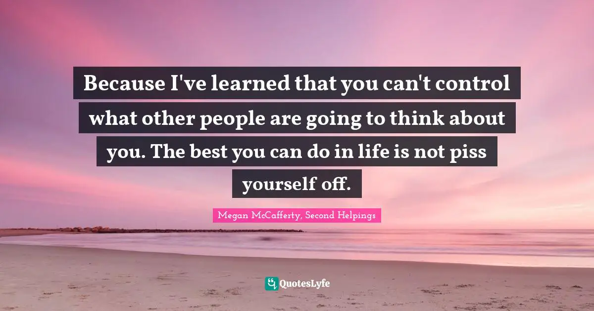 Because I've learned that you can't control what other people are going to think about you. The best you can do in life is not piss yourself off.