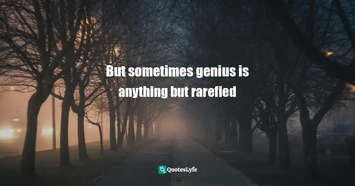 But sometimes genius is anything but rarefied