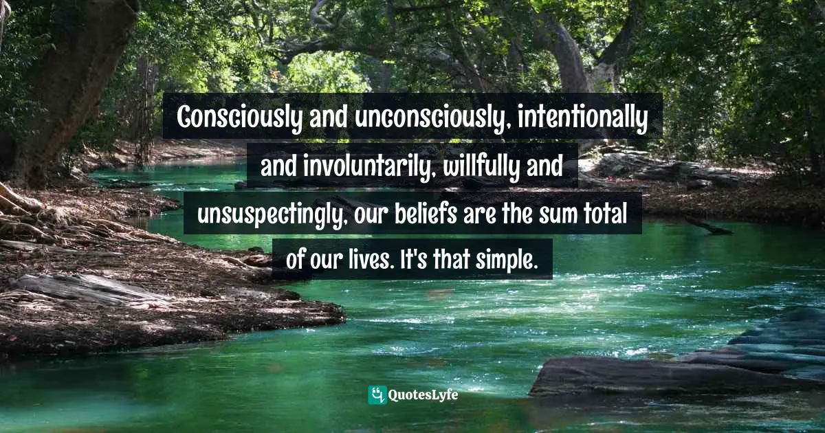 Belief Systems Quotes: "Consciously and unconsciously, intentionally and involuntarily, willfully and unsuspectingly, our beliefs are the sum total of our lives. It's that simple."