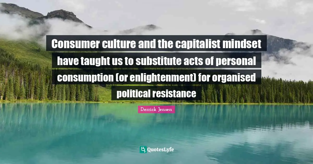 Derrick Jensen Quotes: "Consumer culture and the capitalist mindset have taught us to substitute acts of personal consumption (or enlightenment) for organised political resistance"