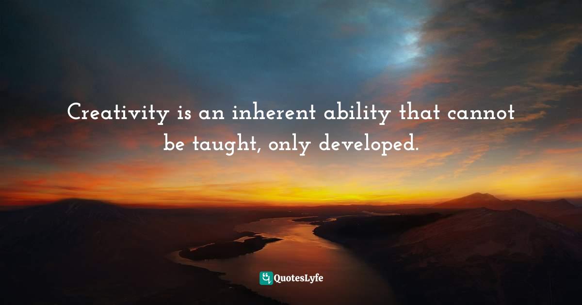 Creativity is an inherent ability that cannot be taught, only developed.