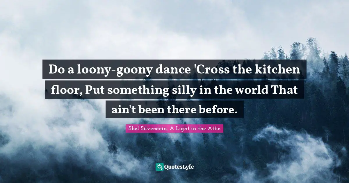 Do a loony-goony dance 'Cross the kitchen floor, Put something silly in the world That ain't been there before.