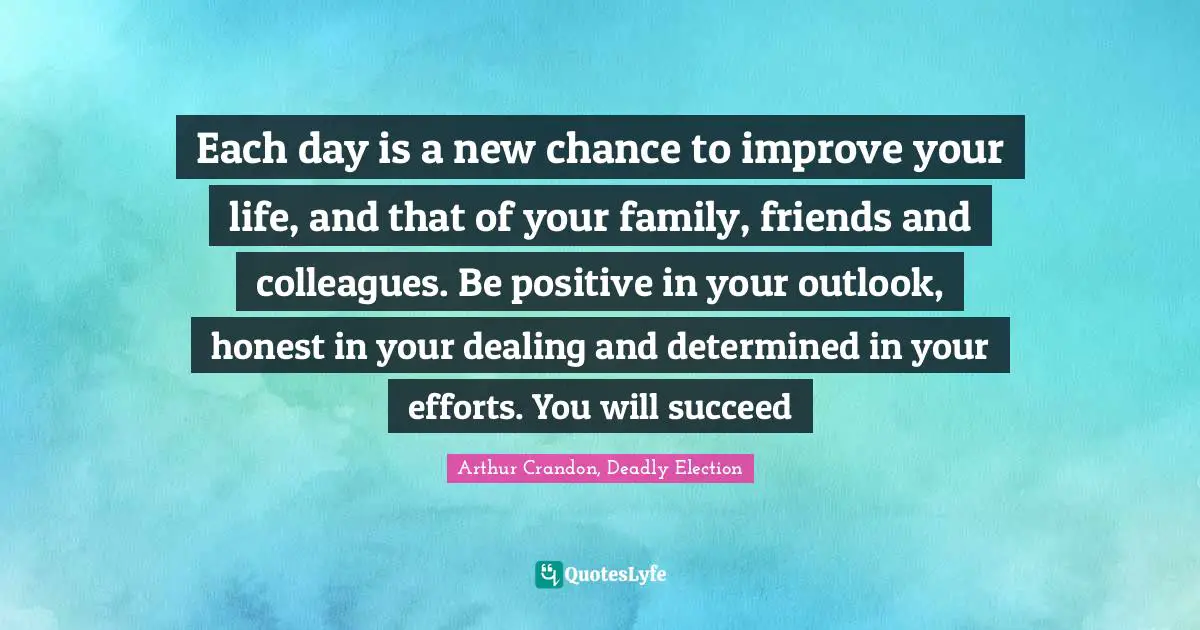 Each day is a new chance to improve your life, and that of your family, friends and colleagues. Be positive in your outlook, honest in your dealing and determined in your efforts. You will succeed