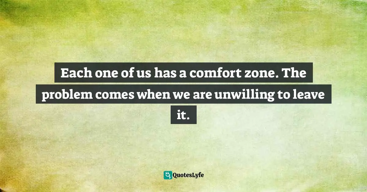 Each one of us has a comfort zone. The problem comes when we are unwilling to leave it.