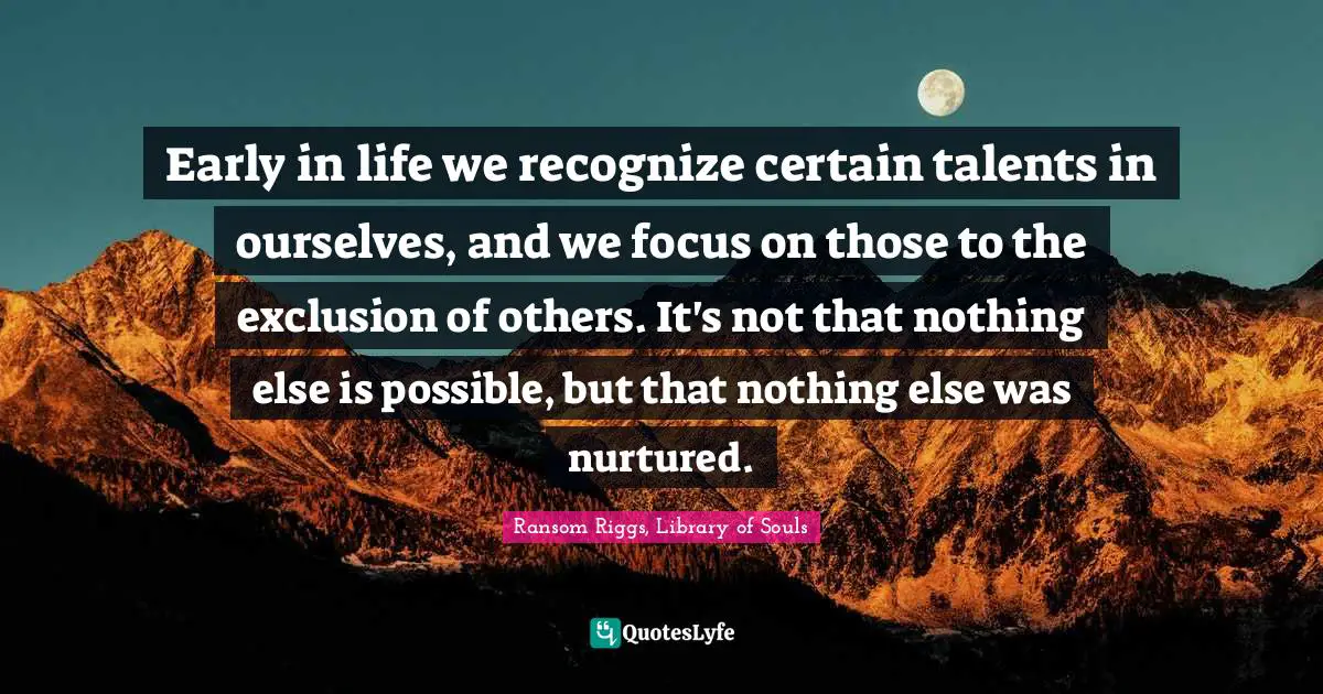 Early in life we recognize certain talents in ourselves, and we focus on those to the exclusion of others. It's not that nothing else is possible, but that nothing else was nurtured.