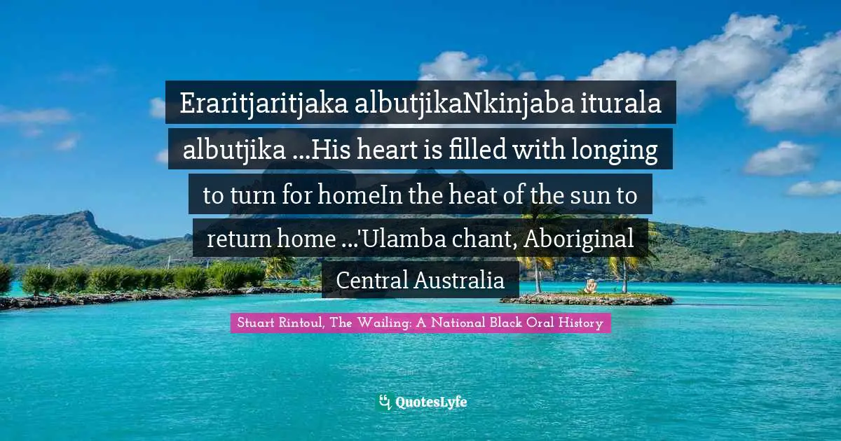 Eraritjaritjaka albutjikaNkinjaba iturala albutjika ...His heart is filled with longing to turn for homeIn the heat of the sun to return home ...'Ulamba chant, Aboriginal Central Australia