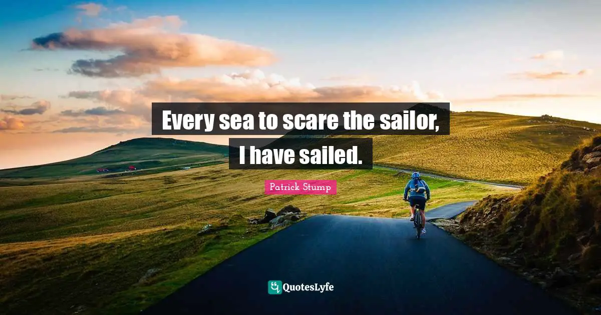 Every sea to scare the sailor, I have sailed.