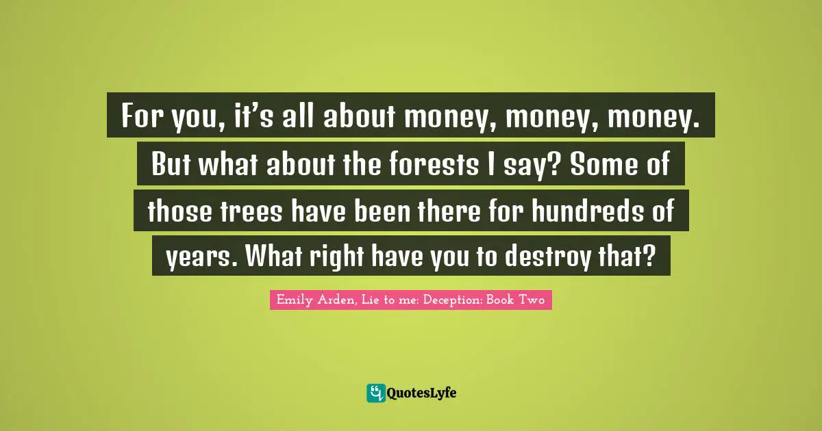 For you, it’s all about money, money, money. But what about the forests I say? Some of those trees have been there for hundreds of years. What right have you to destroy that?