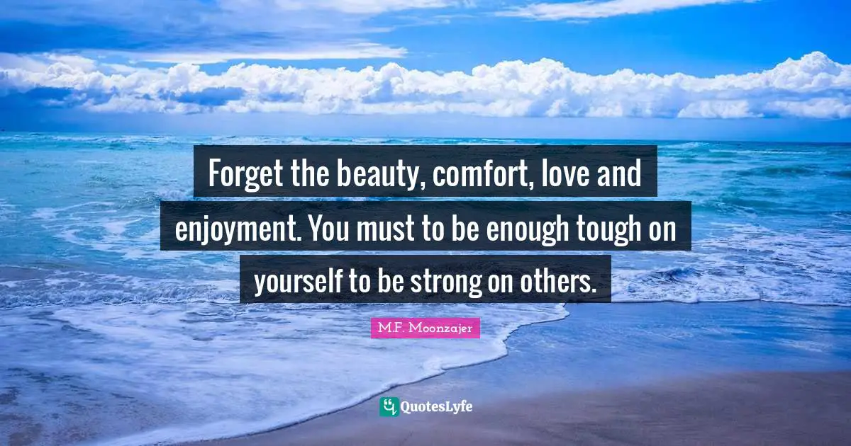 Forget the beauty, comfort, love and enjoyment. You must to be enough tough on yourself to be strong on others.