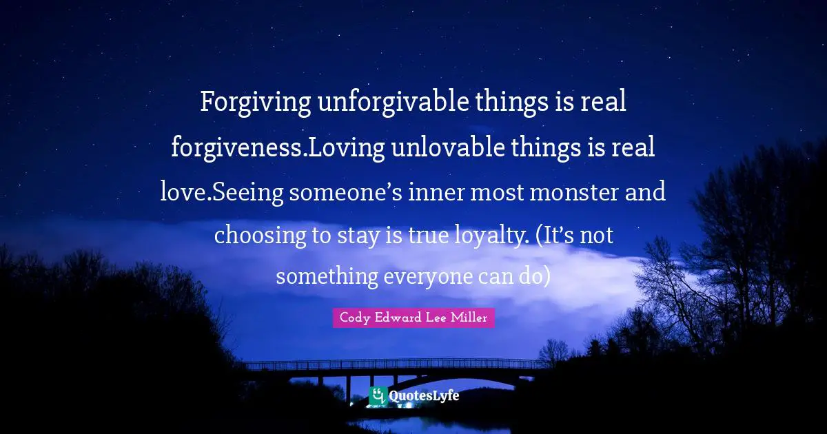 Forgiving unforgivable things is real forgiveness.Loving unlovable things is real love.Seeing someone’s inner most monster and choosing to stay is true loyalty. (It’s not something everyone can do)