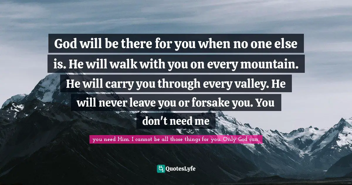 God will be there for you when no one else is. He will walk with you on every mountain. He will carry you through every valley. He will never leave you or forsake you. You don't need me