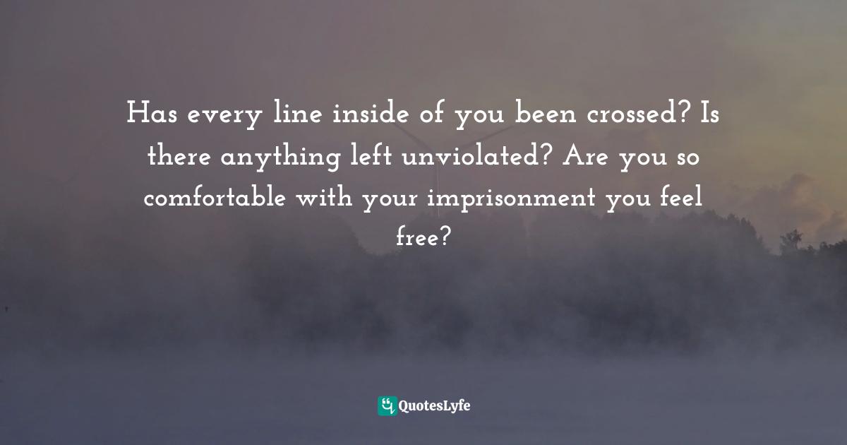 Has every line inside of you been crossed? Is there anything left unviolated? Are you so comfortable with your imprisonment you feel free?