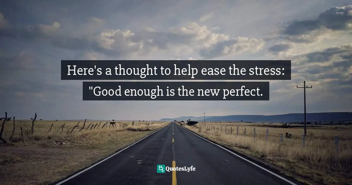 Here's a thought to help ease the stress: "Good enough is the new perfect.