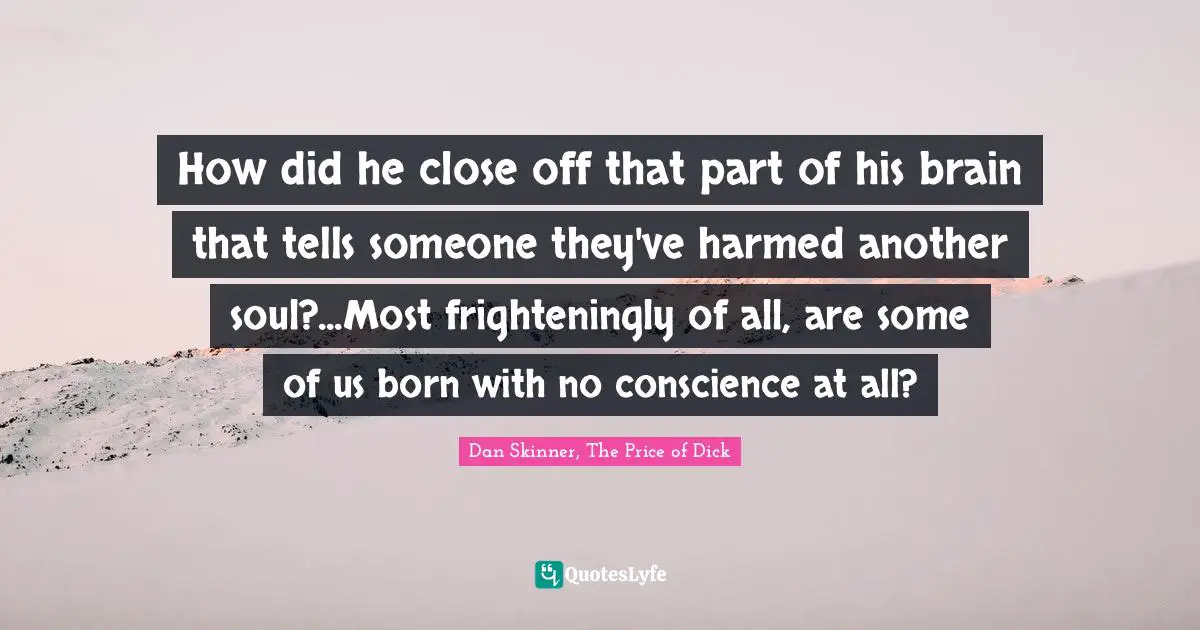 How did he close off that part of his brain that tells someone they've harmed another soul?...Most frighteningly of all, are some of us born with no conscience at all?