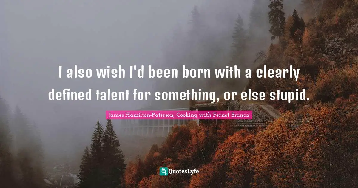 I also wish I'd been born with a clearly defined talent for something, or else stupid.