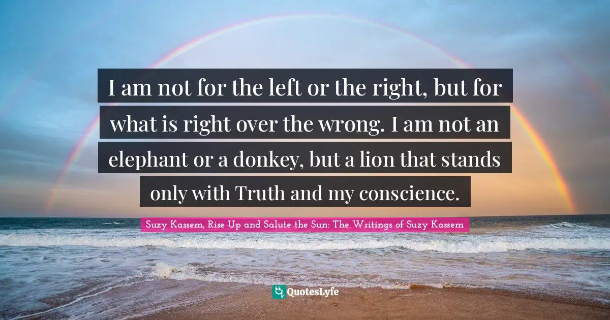 I am not for the left or the right, but for what is right over the wrong. I am not an elephant or a donkey, but a lion that stands only with Truth and my conscience.