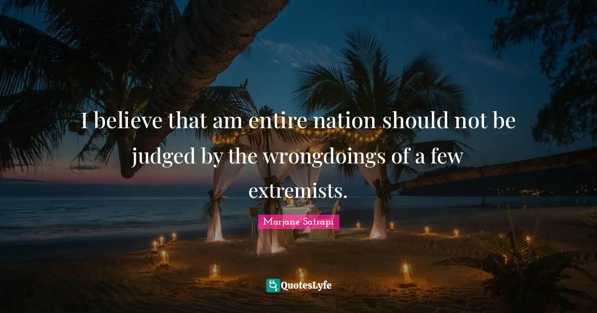 I believe that am entire nation should not be judged by the wrongdoings of a few extremists.