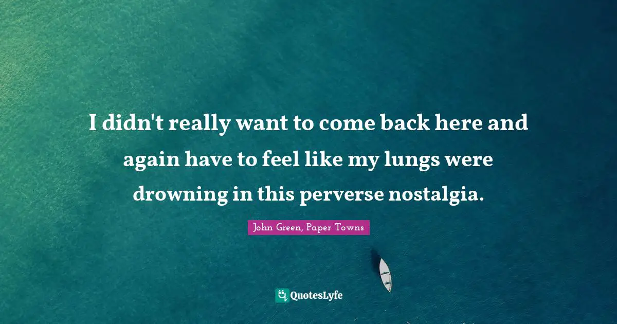 I didn't really want to come back here and again have to feel like my lungs were drowning in this perverse nostalgia.