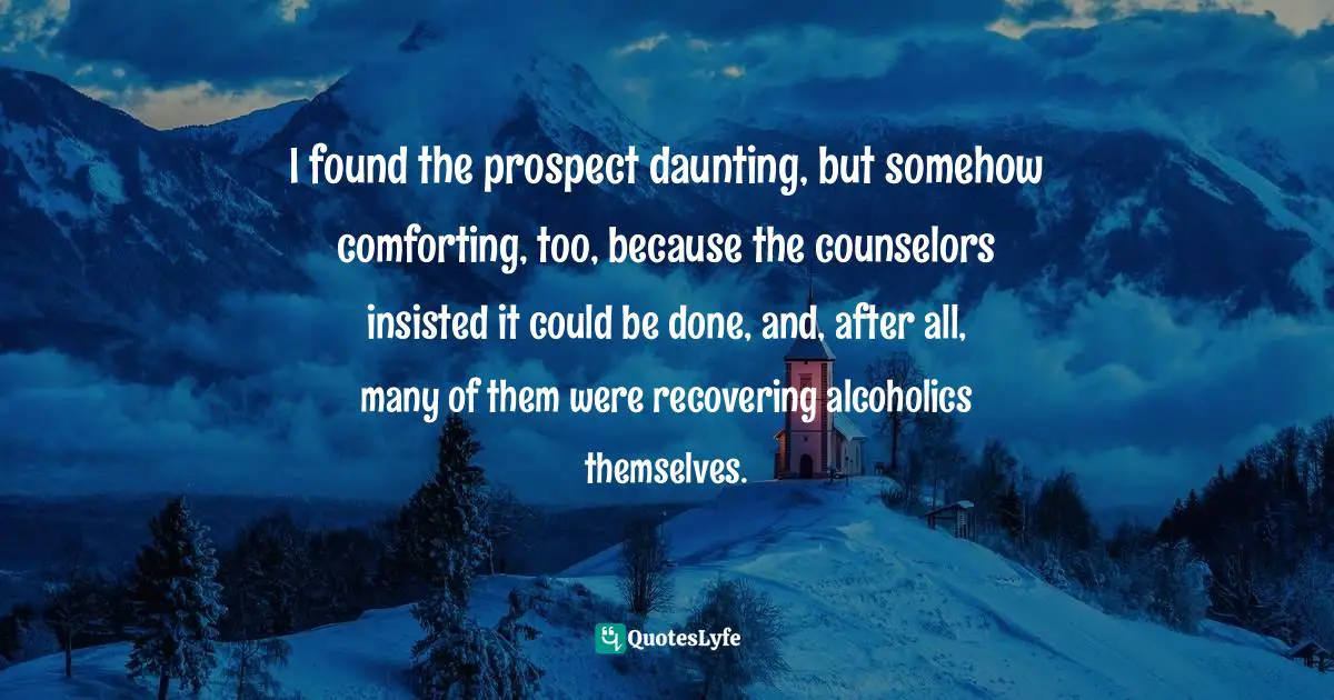 Rehab Quotes: "I found the prospect daunting, but somehow comforting, too, because the counselors insisted it could be done, and, after all, many of them were recovering alcoholics themselves."