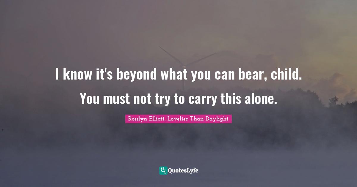 I know it's beyond what you can bear, child. You must not try to carry this alone.