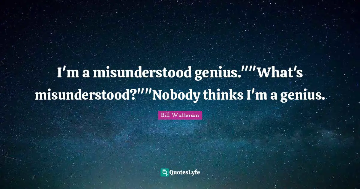 I'm a misunderstood genius.""What's misunderstood?""Nobody thinks I'm a genius.