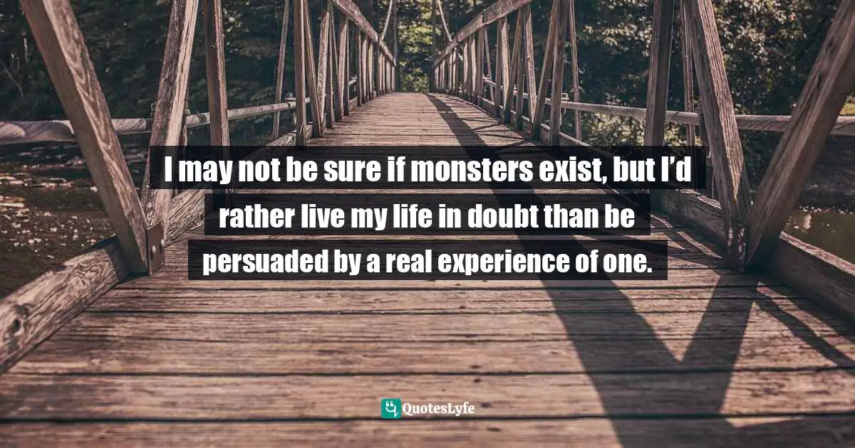 I may not be sure if monsters exist, but I’d rather live my life in doubt than be persuaded by a real experience of one.