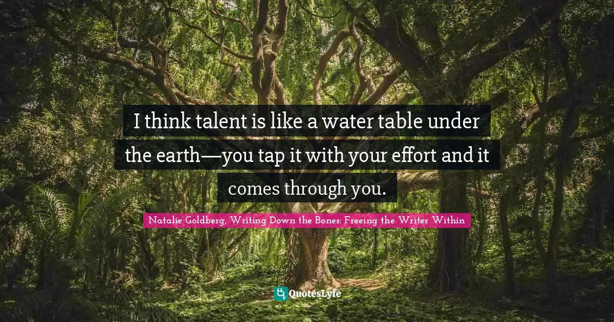 I think talent is like a water table under the earth—you tap it with your effort and it comes through you.