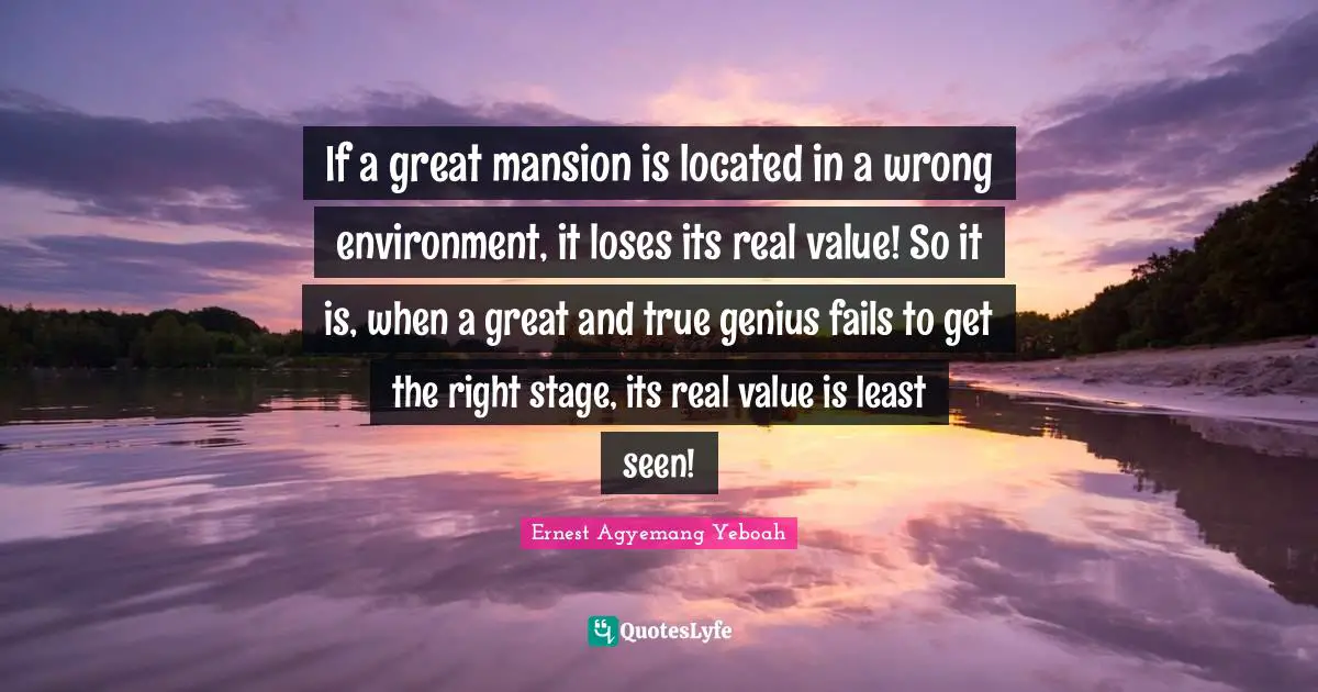 If a great mansion is located in a wrong environment, it loses its real value! So it is, when a great and true genius fails to get the right stage, its real value is least seen!