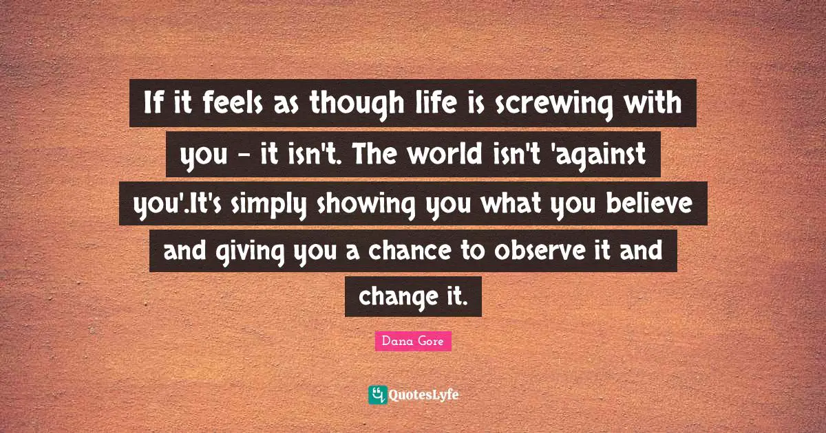 If it feels as though life is screwing with you - it isn't. The world isn't 'against you'.It's simply showing you what you believe and giving you a chance to observe it and change it.