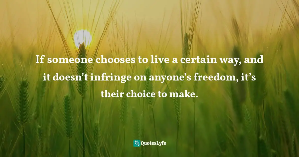 If someone chooses to live a certain way, and it doesn’t infringe on anyone’s freedom, it’s their choice to make.