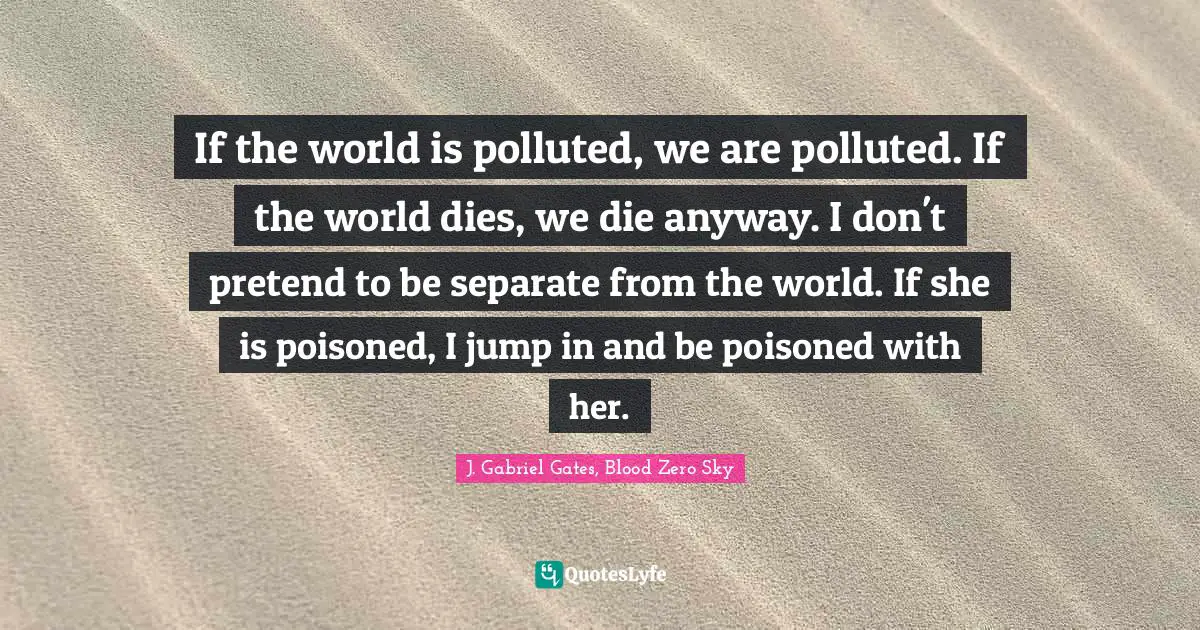If the world is polluted, we are polluted. If the world dies, we die anyway. I don't pretend to be separate from the world. If she is poisoned, I jump in and be poisoned with her.