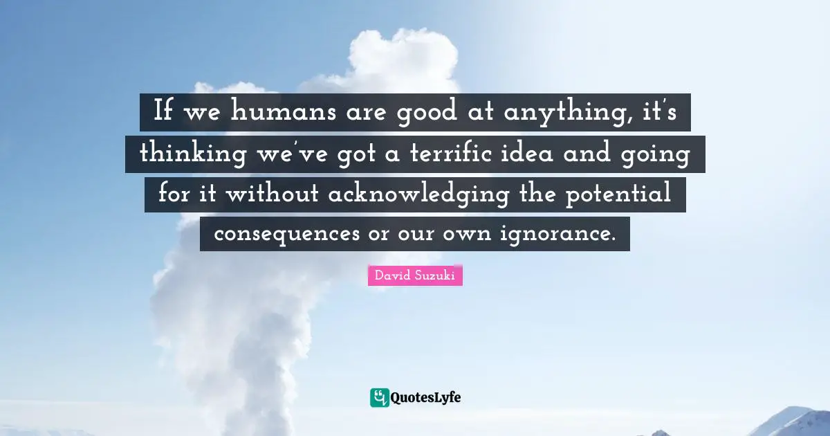 David Suzuki Quotes: "If we humans are good at anything, it’s thinking we’ve got a terrific idea and going for it without acknowledging the potential consequences or our own ignorance."