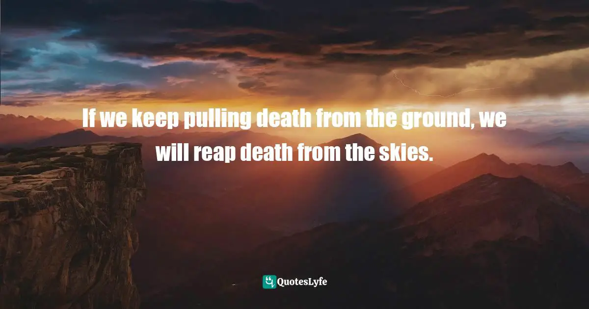 If we keep pulling death from the ground, we will reap death from the skies.