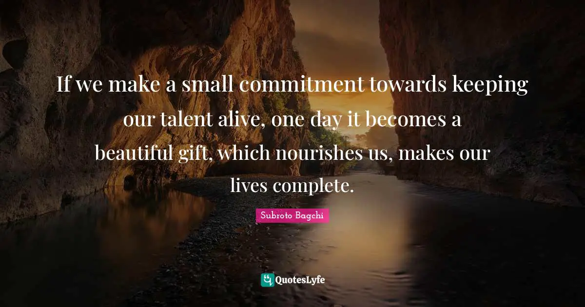 Subroto Bagchi Quotes: "If we make a small commitment towards keeping our talent alive, one day it becomes a beautiful gift, which nourishes us, makes our lives complete."